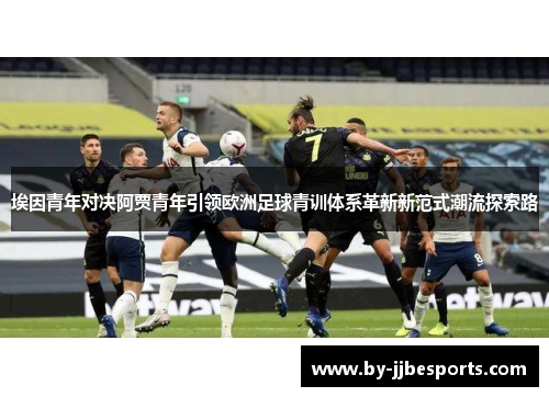 埃因青年对决阿贾青年引领欧洲足球青训体系革新新范式潮流探索路